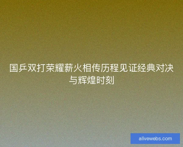 国乒双打荣耀薪火相传历程见证经典对决与辉煌时刻