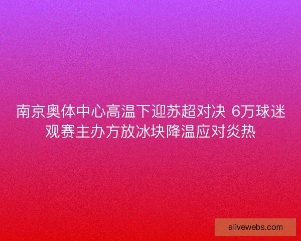 南京奥体中心高温下迎苏超对决 6万球迷观赛主办方放冰块降温应对炎热